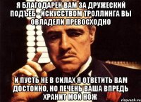 я благодарен Вам за дружеский подъеб - искусством троллинга Вы овладели превосходно и пусть не в силах я ответить Вам достойно, но печень Ваша впредь хранит мой нож