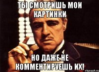 Ты смотришь мои картинки но даже не комментируешь их!