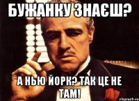 Бужанку знаєш? А Нью Йорк? Так це не там!