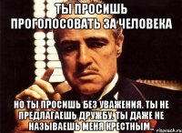 Ты просишь проголосовать за человека Но ты просишь без уважения. Ты не предлагаешь дружбу. Ты даже не называешь меня крестным..