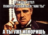 Я лишь хотел поинтересоваться "как ты" а ты уже игноришь