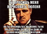 Ты просишь меня нарисовать тюленя Но ты просишь без уважения, ты не предлагаешь дружбу, ты даже не назвал меня крестным отцом.