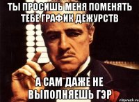 Ты просишь меня поменять тебе график дежурств а сам даже не выполняешь ГЭР