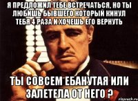 Я предложил тебе встречаться, но ты любишь бывшего который кинул тебя 4 раза и хочешь его вернуть ты совсем ебанутая или залетела от него ?