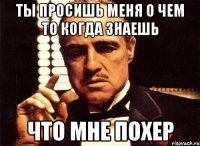 Ты просишь меня о чем то когда знаешь что мне похер