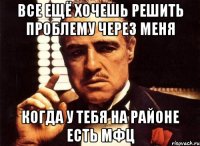 Все ещё хочешь решить проблему через меня когда у тебя на районе есть мфц