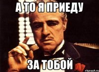 а то я приеду за тобой
