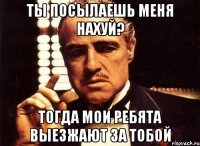 Ты посылаешь меня нахуй? тогда мои ребята выезжают за тобой