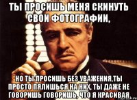 Ты просишь меня скинуть свои фотографии, но ты просишь без уважения,ты просто пялишься на них, ты даже не говоришь говоришь, что я красивая