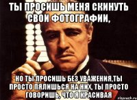 Ты просишь меня скинуть свои фотографии, но ты просишь без уважения,ты просто пялишься на них, ты просто говоришь, что я красивая