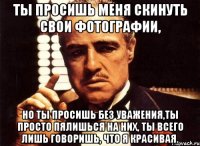 Ты просишь меня скинуть свои фотографии, но ты просишь без уважения,ты просто пялишься на них, ты всего лишь говоришь, что я красивая.