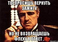 Ты просишь вернуть зажигу Но не возвращаешь флеху в ответ .