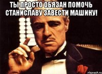 Ты просто обязан помочь Станиславу завести машину! 