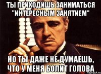 Ты приходишь заниматься "интересным занятием" но ты даже не думаешь, что у меня болит голова