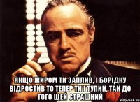  якщо жиром ти заплив, і борідку відростив то тепер ти і тупий, тай до того щей страшний