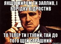 якщо жиром ти заплив, і борідку відростив то тепер ти і тупий, тай до того щей страшний