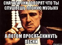 сначала они говорят что ты слушвешь плохую музыку а потом просят скинуть песни