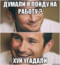 думали я пойду на работу ? хуй угадали