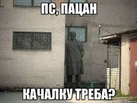 пс, пацан качалку треба?