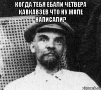 Когда тебя ебали четвера кавкавзев Что ну жопе написали? 