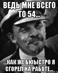 вЕДЬ МНЕ ВСЕГО ТО 54... ...КАК ЖЕ БЮЫСТРО Я СГОРЕЛ НА РАБОТЕ...