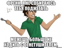 Френк, я не собираюсь тебя поджегать можешь больше не ходить с огнетушителем.