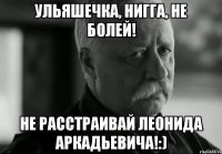 Ульяшечка, нигга, не болей! Не расстраивай Леонида Аркадьевича!:)