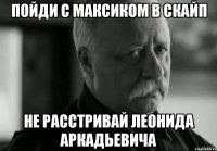 пойди с максиком в скайп не расстривай леонида аркадьевича