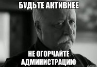 БУДЬТЕ АКТИВНЕЕ НЕ ОГОРЧАЙТЕ АДМИНИСТРАЦИЮ