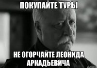 ПОКУПАЙТЕ ТУРЫ НЕ ОГОРЧАЙТЕ ЛЕОНИДА АРКАДЬЕВИЧА