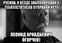 Русина, я везде заблокирован у тебя)))статусов отправки нет) Леонид Аркадьевич огорчен)