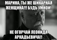 Марина, ты же шикарная Женщина!!! Будь умной! Не огорчай Леонида Аркадьевича!!