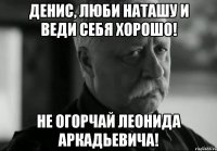 Денис, Люби Наташу и веди себя хорошо! Не огорчай Леонида Аркадьевича!
