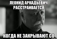 ЛЕОНИД АРКАДЬЕВИЧ РАССТРАИВАЕТСЯ КОГДА НЕ ЗАКРЫВАЮТ СО