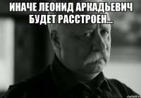 Иначе Леонид Аркадьевич будет расстроен... 