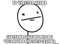 то чувство когда завтра на работ к 7 а ты в 2 часа ночи в контакте сидишь