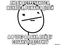 Люди встречаются, женятся, рожают детей а я что? а я аня. пойду собаку подстригу