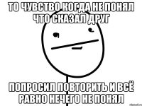 То чувство когда не понял что сказал друг попросил повторить и всё равно нечего не понял