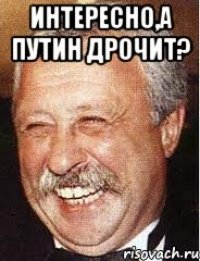 интересно,а путин дрочит? 