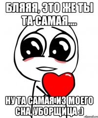 Бляяя, это же ты та самая.... ну та самая из моего сна, уборщица :)