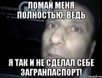 Ломай меня полностью, ведь я так и не сделал себе загранпаспорт!