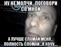 ну не молчи.. поговори со мной а лучше сломай меня.. полность сломай...я хочу...