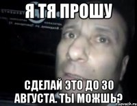 я тя прошу сделай это до 30 августа. ты можшь?