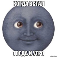 КОГДА ВСТАЛ ТОГДА И УТРО