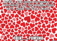 Марійка, я дуже сильно тебе люблю.... Ти моє сонечко, я без тебе не уявляю свого життя... Дякую тобі, що ти в мене є... Твій........ Ромчик