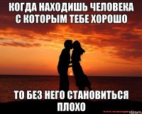 Когда находишь человека с которым тебе хорошо То без него становиться плохо