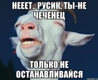 Нееет.. Русик, ты-не чеченец Только не останавливайся