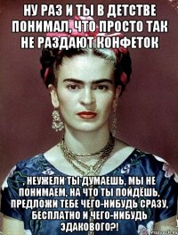 Ну раз и ты в детстве понимал, что просто так не раздают конфеток , неужели ты думаешь, мы не понимаем, на что ты пойдёшь, предложи тебе чего-нибудь сразу, бесплатно и чего-нибудь эдакового?!