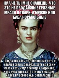 Ну а чё ты мне скажещь, что это не продажные грязные мрази и твари, а мужик или баба нормальные , когда они хоть с однополыми, хоть с старше себя в два раза, хоть со всеми сразу, хоть куда природой задумано, хоть куда едят, хоть откуда выходит, на всё, на всёооо ж, Ь, соглааасные!