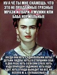 Ну а чё ты мне скажещь, что это не продажные грязные мрази и твари, а мужик или баба нормальные , когда они хоть с однополыми, хотьс детьми, падлы, хоть со старшими себя в два раза, хоть со всеми сразу, хоть куда природой задумано, хоть куда едят, хоть откуда выходит, на всё, на всёооо ж, Ь, соглааасные!